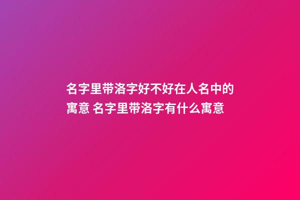 名字里带洛字好不好在人名中的寓意 名字里带洛字有什么寓意